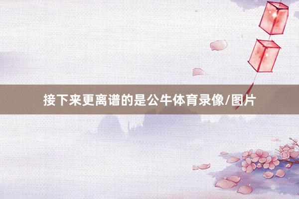 接下来更离谱的是公牛体育录像/图片