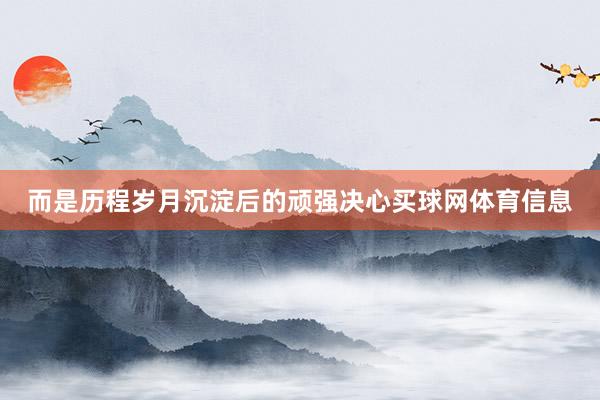 而是历程岁月沉淀后的顽强决心买球网体育信息