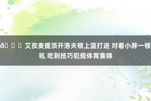 👀艾孜麦提顶开洛夫顿上篮打进 对着小胖一顿吼 吃到技巧犯规体育集锦