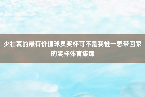 少壮赛的最有价值球员奖杯可不是我惟一思带回家的奖杯体育集锦