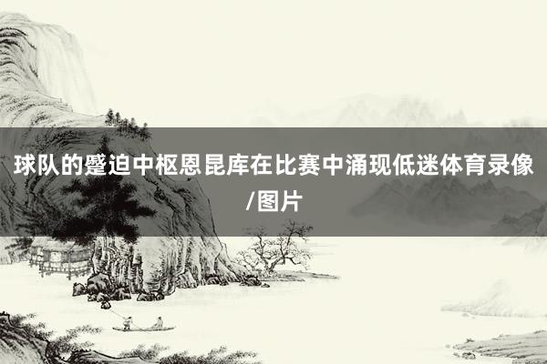 球队的蹙迫中枢恩昆库在比赛中涌现低迷体育录像/图片