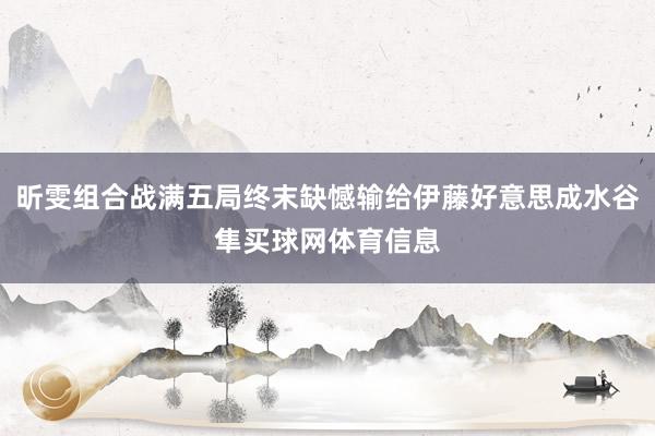 昕雯组合战满五局终末缺憾输给伊藤好意思成水谷隼买球网体育信息