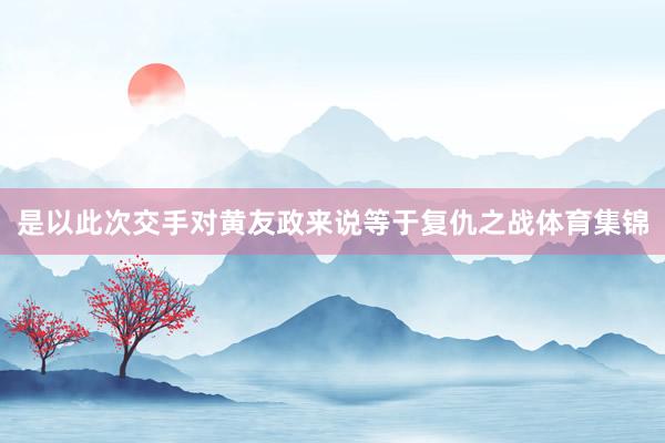 是以此次交手对黄友政来说等于复仇之战体育集锦