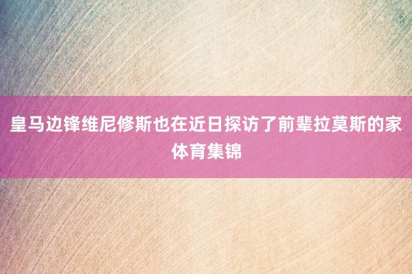 皇马边锋维尼修斯也在近日探访了前辈拉莫斯的家体育集锦