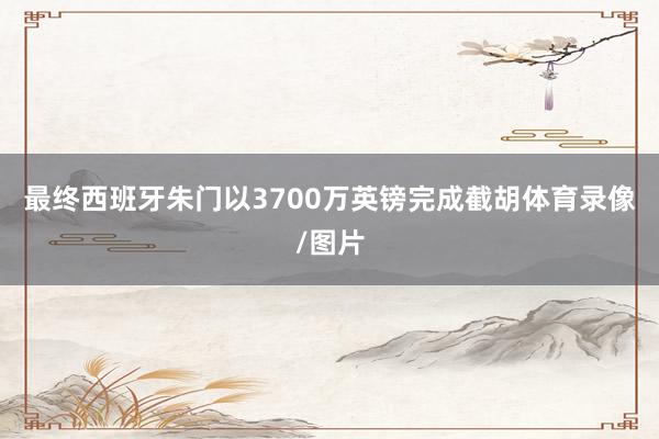 最终西班牙朱门以3700万英镑完成截胡体育录像/图片