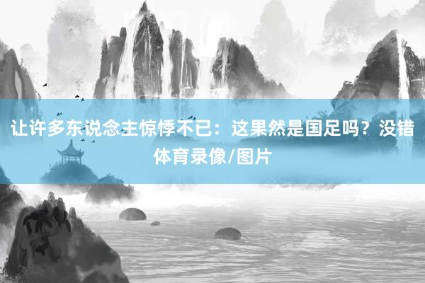 让许多东说念主惊悸不已：这果然是国足吗？没错体育录像/图片