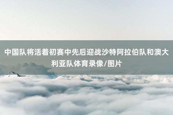 中国队将活着初赛中先后迎战沙特阿拉伯队和澳大利亚队体育录像/图片