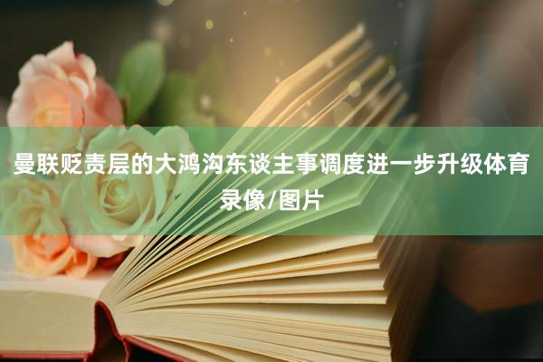 曼联贬责层的大鸿沟东谈主事调度进一步升级体育录像/图片