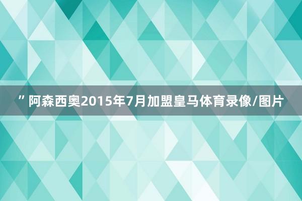 ”阿森西奥2015年7月加盟皇马体育录像/图片