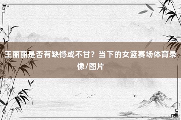 王丽丽是否有缺憾或不甘？当下的女篮赛场体育录像/图片