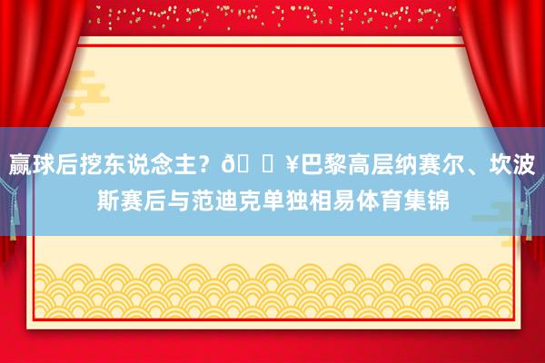赢球后挖东说念主？🎥巴黎高层纳赛尔、坎波斯赛后与范迪克单独相易体育集锦