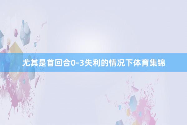 尤其是首回合0-3失利的情况下体育集锦