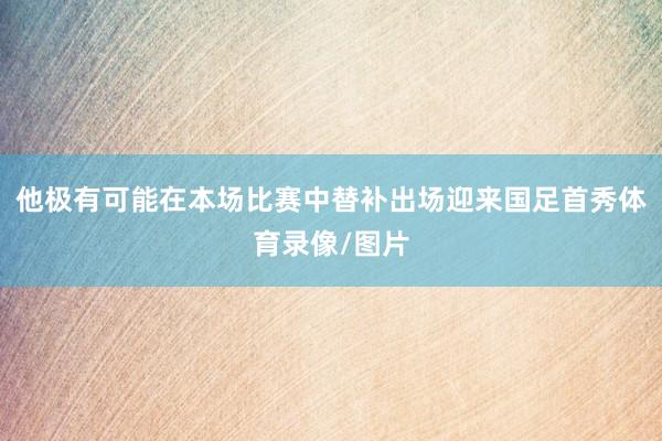 他极有可能在本场比赛中替补出场迎来国足首秀体育录像/图片
