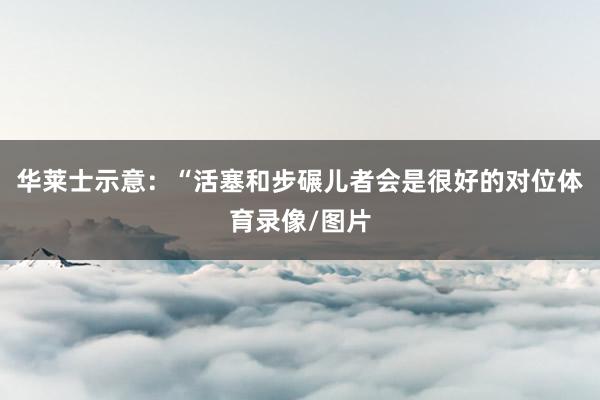 华莱士示意：“活塞和步碾儿者会是很好的对位体育录像/图片