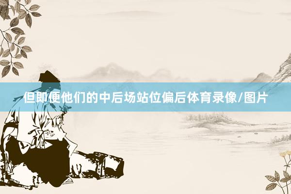 但即便他们的中后场站位偏后体育录像/图片