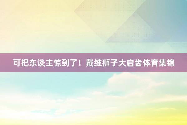 可把东谈主惊到了！戴维狮子大启齿体育集锦