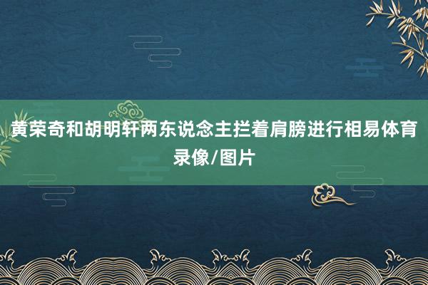 黄荣奇和胡明轩两东说念主拦着肩膀进行相易体育录像/图片