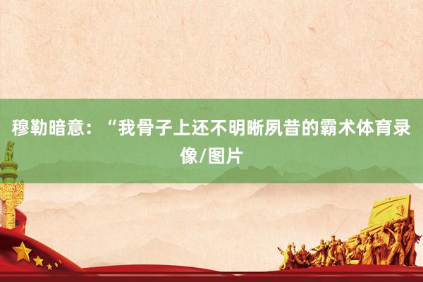 穆勒暗意：“我骨子上还不明晰夙昔的霸术体育录像/图片