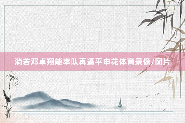 淌若邓卓翔能率队再逼平申花体育录像/图片