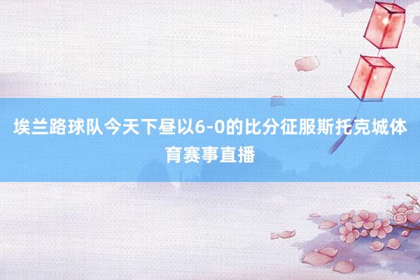 埃兰路球队今天下昼以6-0的比分征服斯托克城体育赛事直播