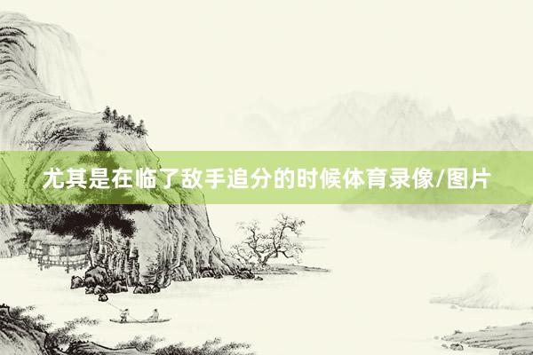 尤其是在临了敌手追分的时候体育录像/图片