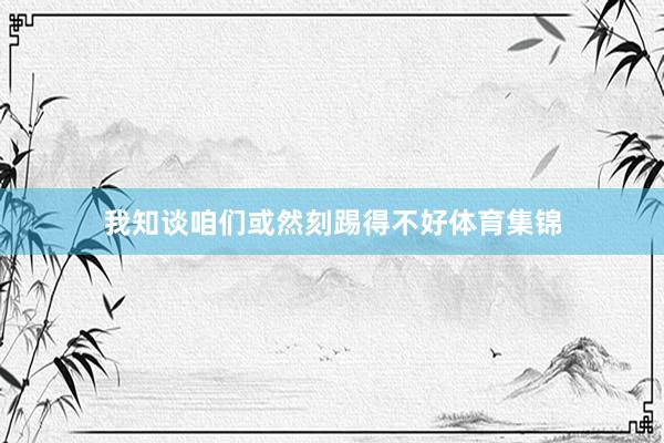 我知谈咱们或然刻踢得不好体育集锦