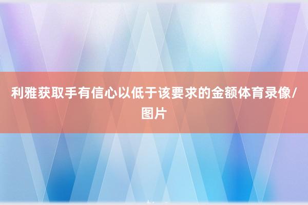 利雅获取手有信心以低于该要求的金额体育录像/图片