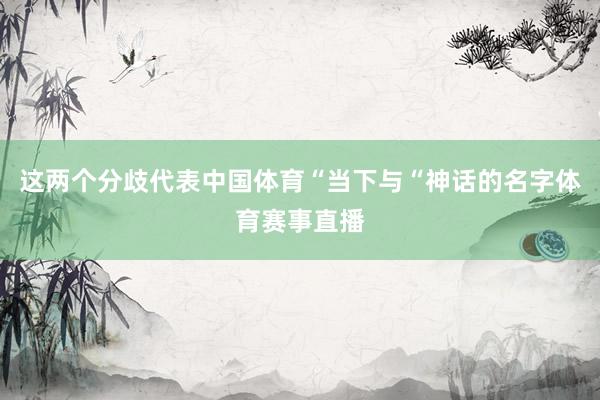 这两个分歧代表中国体育“当下与“神话的名字体育赛事直播