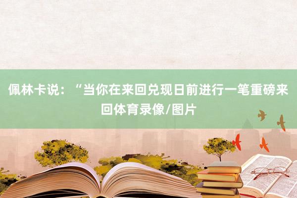 佩林卡说：“当你在来回兑现日前进行一笔重磅来回体育录像/图片
