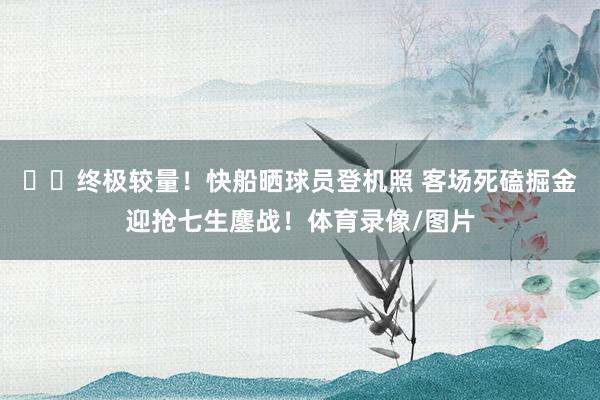 ✈️终极较量！快船晒球员登机照 客场死磕掘金迎抢七生鏖战！体育录像/图片
