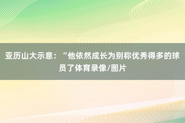 亚历山大示意：“他依然成长为别称优秀得多的球员了体育录像/图片