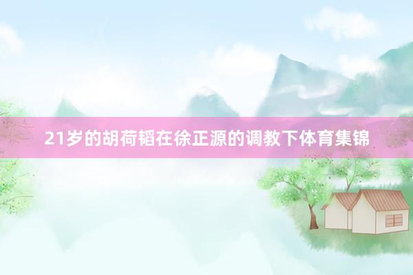 21岁的胡荷韬在徐正源的调教下体育集锦