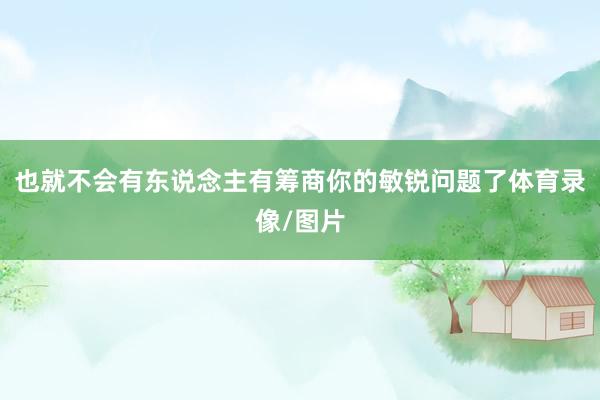 也就不会有东说念主有筹商你的敏锐问题了体育录像/图片