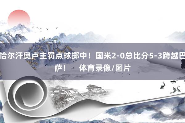 恰尔汗奥卢主罚点球掷中！国米2-0总比分5-3跨越巴萨！    体育录像/图片