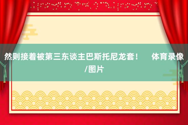 然则接着被第三东谈主巴斯托尼龙套！    体育录像/图片