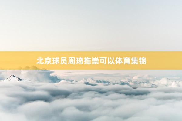 北京球员周琦推崇可以体育集锦