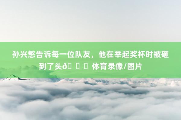 孙兴慜告诉每一位队友，他在举起奖杯时被砸到了头😆体育录像/图片
