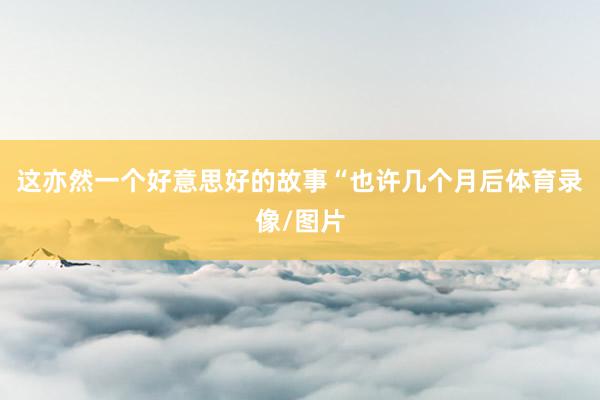 这亦然一个好意思好的故事“也许几个月后体育录像/图片