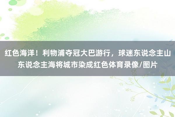 红色海洋！利物浦夺冠大巴游行，球迷东说念主山东说念主海将城市染成红色体育录像/图片