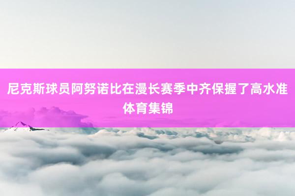 尼克斯球员阿努诺比在漫长赛季中齐保握了高水准体育集锦