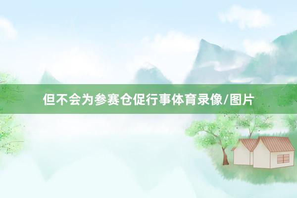 但不会为参赛仓促行事体育录像/图片