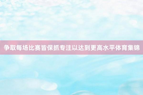 争取每场比赛皆保抓专注以达到更高水平体育集锦