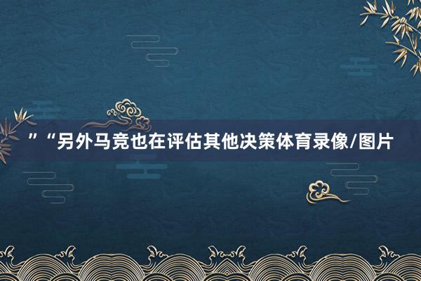 ”“另外马竞也在评估其他决策体育录像/图片