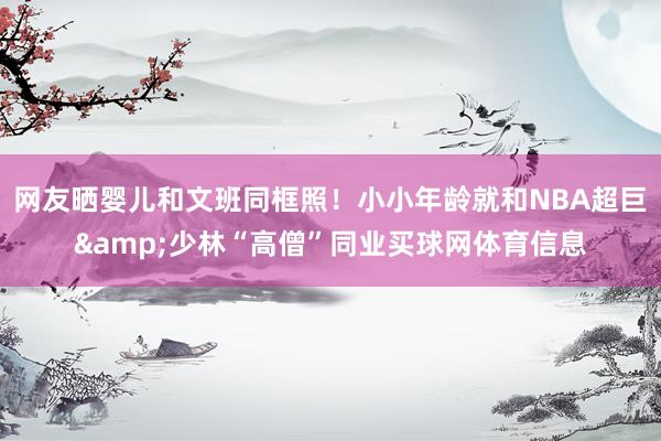 网友晒婴儿和文班同框照！小小年龄就和NBA超巨&少林“高僧”同业买球网体育信息