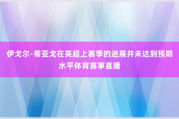 伊戈尔-蒂亚戈在英超上赛季的进展并未达到预期水平体育赛事直播