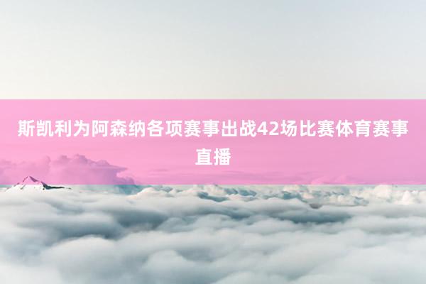 斯凯利为阿森纳各项赛事出战42场比赛体育赛事直播