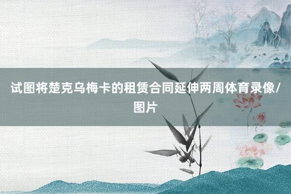 试图将楚克乌梅卡的租赁合同延伸两周体育录像/图片