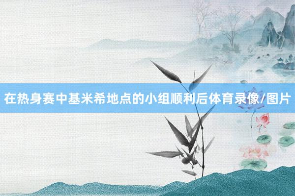 在热身赛中基米希地点的小组顺利后体育录像/图片