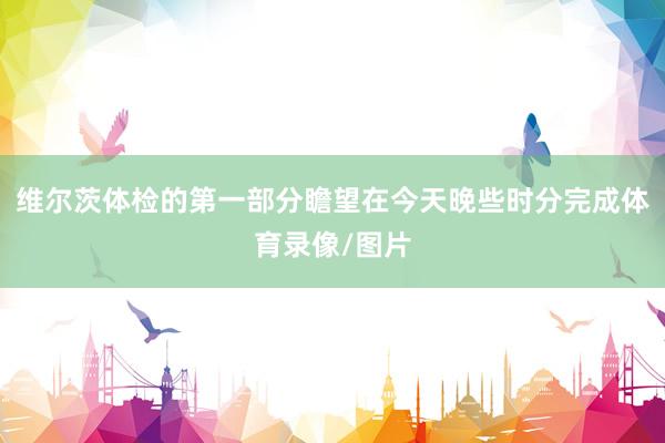 维尔茨体检的第一部分瞻望在今天晚些时分完成体育录像/图片