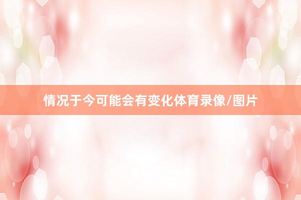 情况于今可能会有变化体育录像/图片